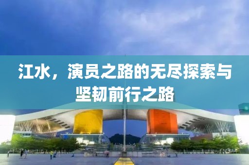 江水，演员之路的无尽探索与坚韧前行之路
