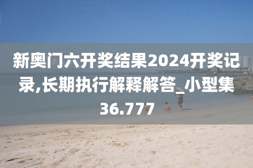 新奥门六开奖结果2024开奖记录,长期执行解释解答_小型集36.777