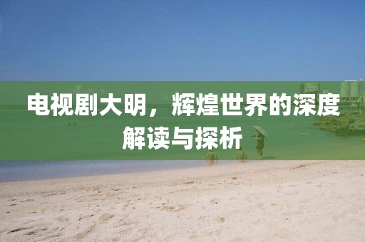 电视剧大明，辉煌世界的深度解读与探析