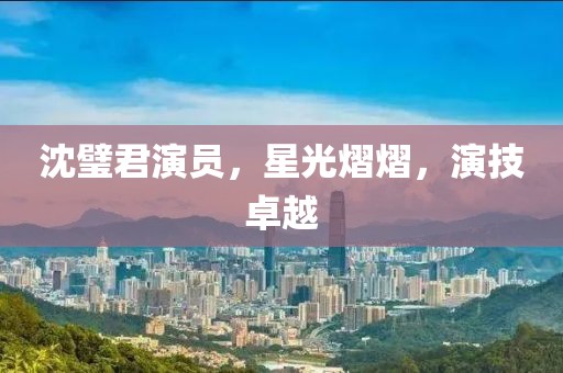 沈璧君演员，星光熠熠，演技卓越