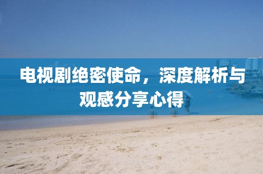 电视剧绝密使命，深度解析与观感分享心得