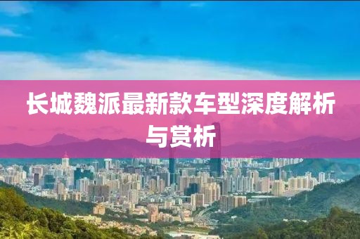 长城魏派最新款车型深度解析与赏析