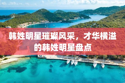 韩姓明星璀璨风采，才华横溢的韩姓明星盘点