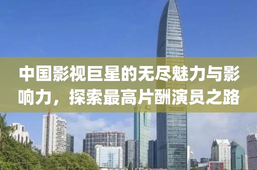 中国影视巨星的无尽魅力与影响力，探索最高片酬演员之路