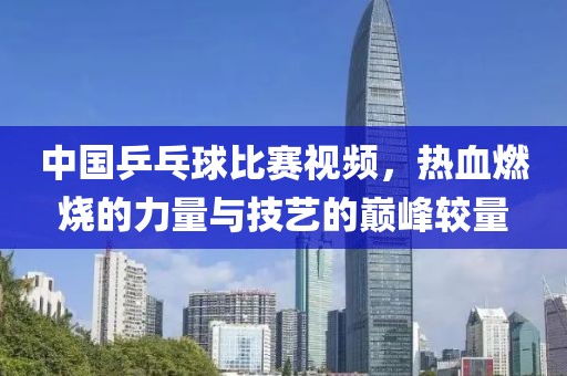 中国乒乓球比赛视频，热血燃烧的力量与技艺的巅峰较量