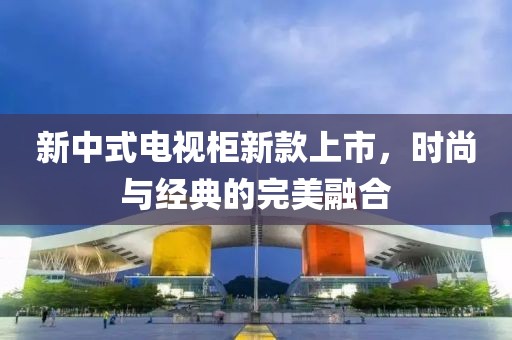 新中式电视柜新款上市，时尚与经典的完美融合