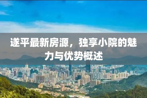 遂平最新房源，独享小院的魅力与优势概述