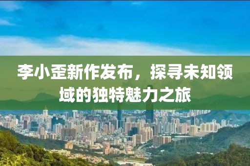 李小歪新作发布，探寻未知领域的独特魅力之旅