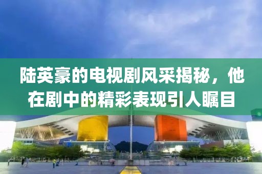 陆英豪的电视剧风采揭秘，他在剧中的精彩表现引人瞩目