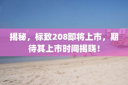 揭秘，标致208即将上市，期待其上市时间揭晓！