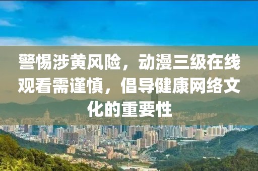 警惕涉黄风险，动漫三级在线观看需谨慎，倡导健康网络文化的重要性