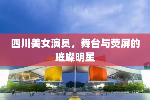 四川美女演员，舞台与荧屏的璀璨明星
