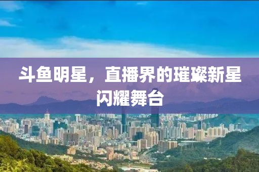 斗鱼明星，直播界的璀璨新星闪耀舞台