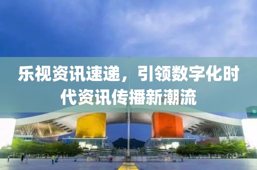 乐视资讯速递，引领数字化时代资讯传播新潮流