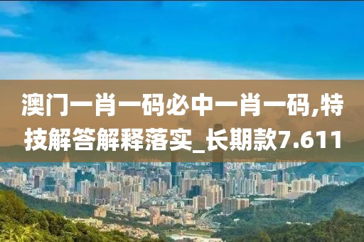 澳门一肖一码必中一肖一码,特技解答解释落实_长期款7.611