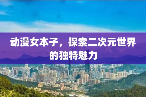 动漫女本子，探索二次元世界的独特魅力