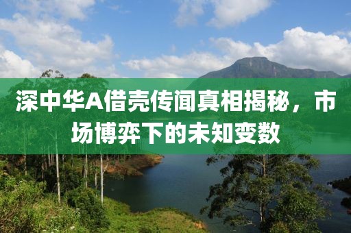 深中华A借壳传闻真相揭秘，市场博弈下的未知变数
