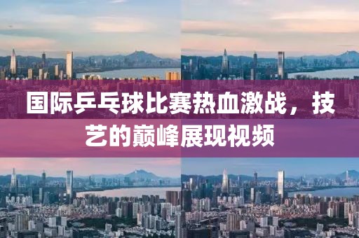 国际乒乓球比赛热血激战，技艺的巅峰展现视频
