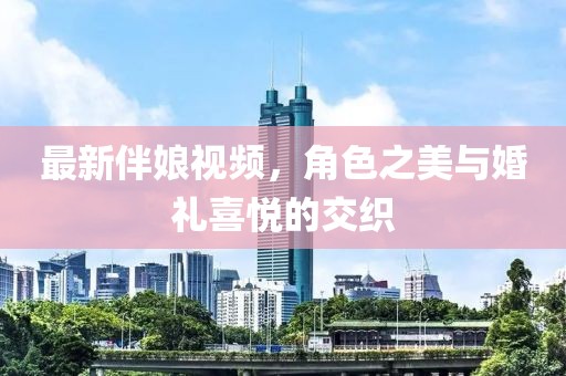 最新伴娘视频，角色之美与婚礼喜悦的交织
