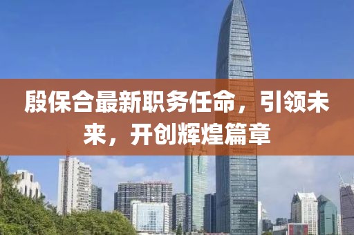 殷保合最新职务任命，引领未来，开创辉煌篇章