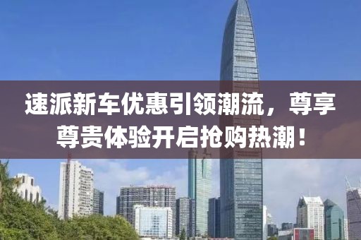 速派新车优惠引领潮流，尊享尊贵体验开启抢购热潮！