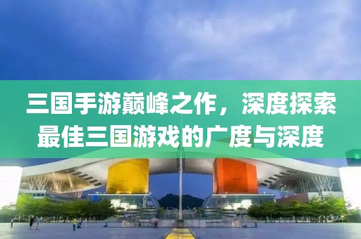 三国手游巅峰之作，深度探索最佳三国游戏的广度与深度