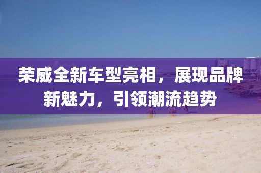 荣威全新车型亮相，展现品牌新魅力，引领潮流趋势