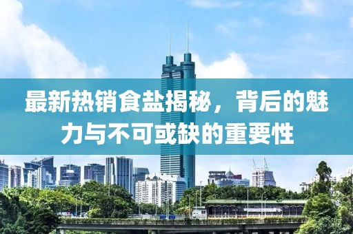 最新热销食盐揭秘，背后的魅力与不可或缺的重要性