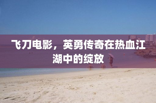 飞刀电影，英勇传奇在热血江湖中的绽放