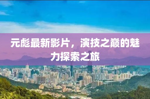 元彪最新影片，演技之巅的魅力探索之旅