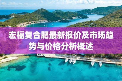 宏福复合肥最新报价及市场趋势与价格分析概述