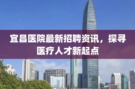 宜昌医院最新招聘资讯，探寻医疗人才新起点
