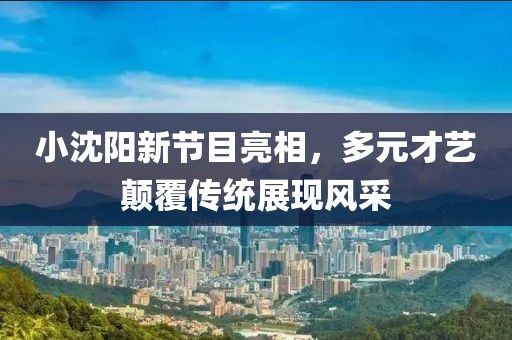 小沈阳新节目亮相，多元才艺颠覆传统展现风采