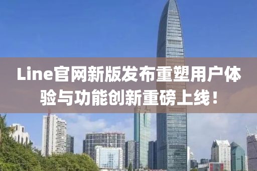 Line官网新版发布重塑用户体验与功能创新重磅上线！