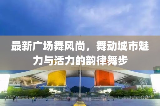 最新广场舞风尚，舞动城市魅力与活力的韵律舞步
