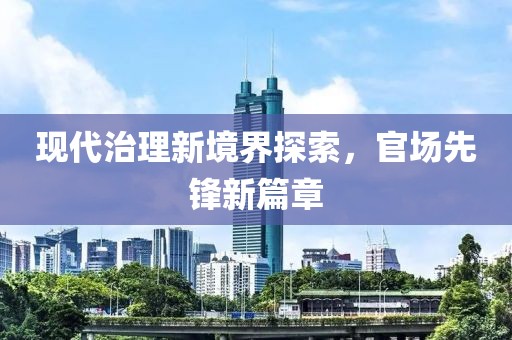 现代治理新境界探索，官场先锋新篇章