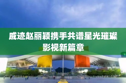 戚迹赵丽颖携手共谱星光璀璨影视新篇章