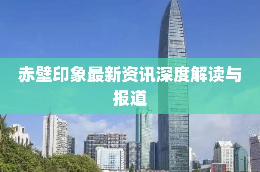 赤壁印象最新资讯深度解读与报道