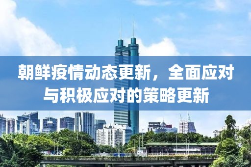 朝鲜疫情动态更新，全面应对与积极应对的策略更新