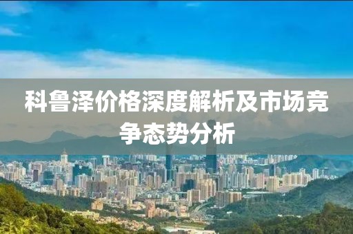 科鲁泽价格深度解析及市场竞争态势分析