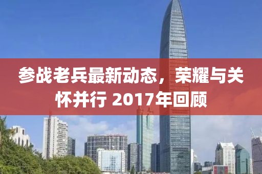 参战老兵最新动态，荣耀与关怀并行 2017年回顾