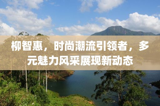 柳智惠，时尚潮流引领者，多元魅力风采展现新动态