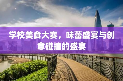 学校美食大赛，味蕾盛宴与创意碰撞的盛宴
