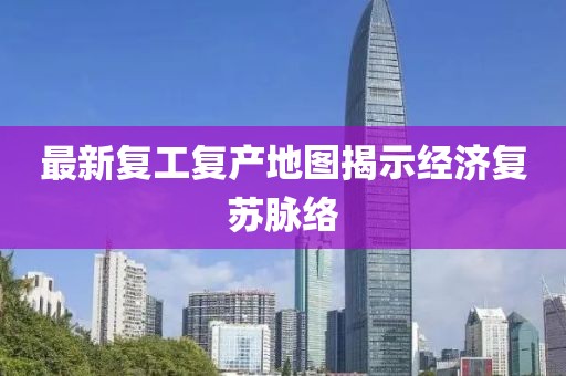 最新复工复产地图揭示经济复苏脉络