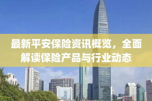 最新平安保险资讯概览，全面解读保险产品与行业动态