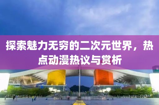 探索魅力无穷的二次元世界，热点动漫热议与赏析
