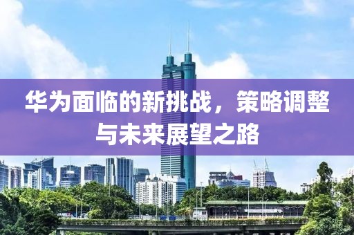 华为面临的新挑战，策略调整与未来展望之路