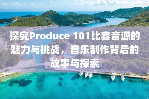 探究Produce 101比赛音源的魅力与挑战，音乐制作背后的故事与探索