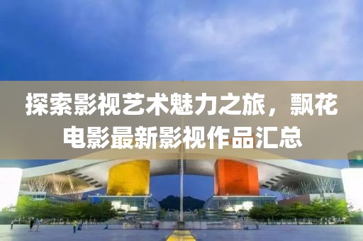 探索影视艺术魅力之旅，飘花电影最新影视作品汇总