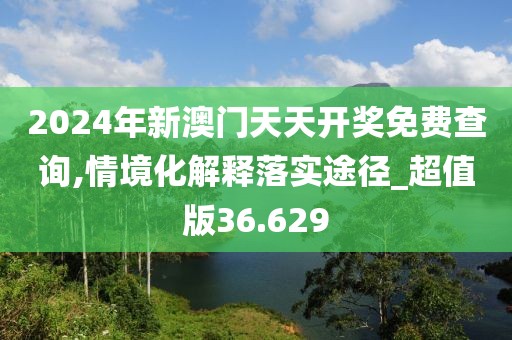 2024年新澳门天天开奖免费查询,情境化解释落实途径_超值版36.629